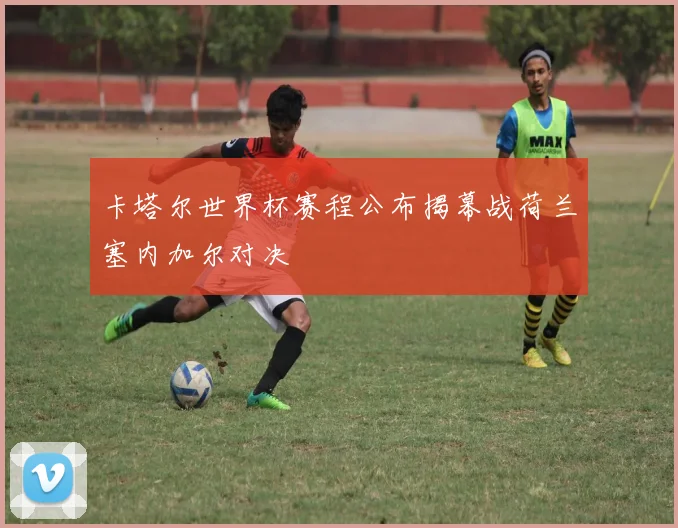 卡塔尔世界杯赛程公布揭幕战荷兰塞内加尔对决