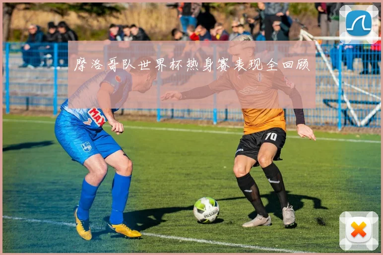 摩洛哥队世界杯热身赛表现全回顾