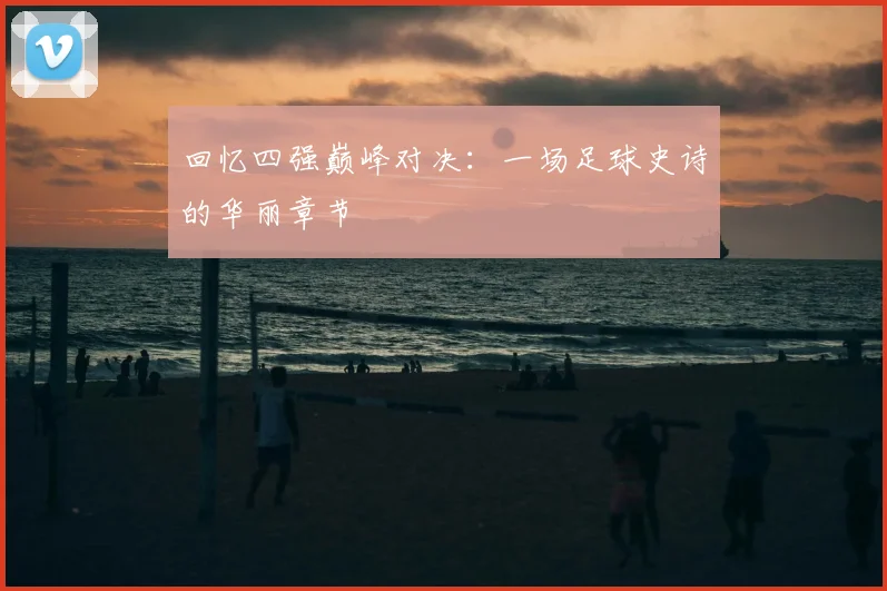 回忆四强巅峰对决：一场足球史诗的华丽章节