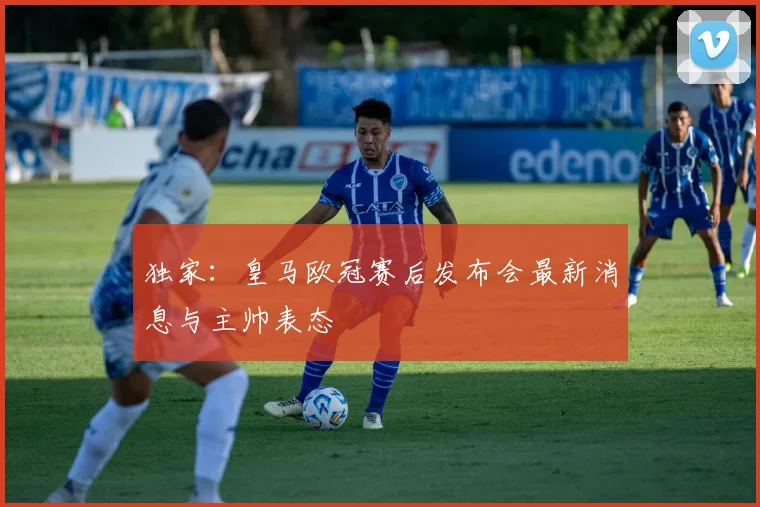 独家：皇马欧冠赛后发布会最新消息与主帅表态