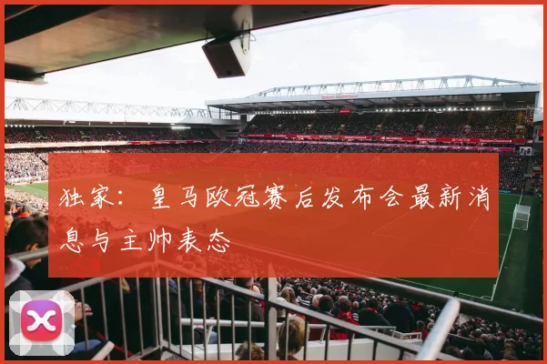 独家：皇马欧冠赛后发布会最新消息与主帅表态
