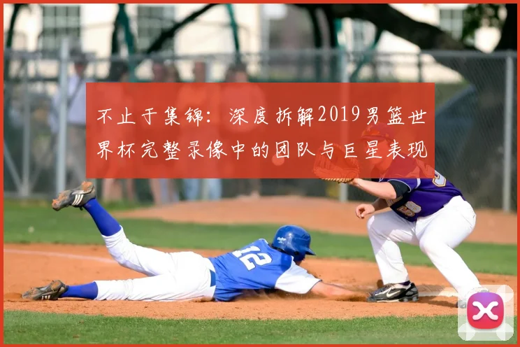 不止于集锦:深度拆解2019男篮世界杯完整录像中的团队与巨星表现