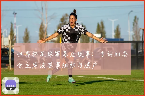 世界杯足球赛幕后故事：专访组委会主席谈赛事组织与遗产