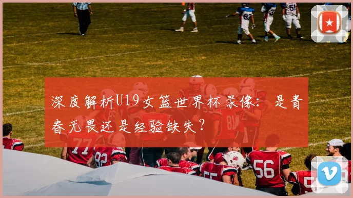 深度解析U19女篮世界杯录像：是青春无畏还是经验缺失？