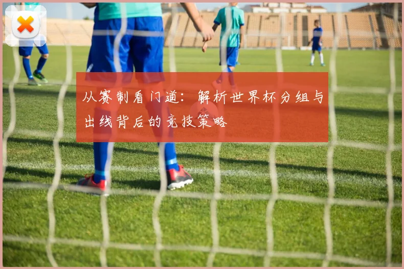 从赛制看门道：解析世界杯分组与出线背后的竞技策略