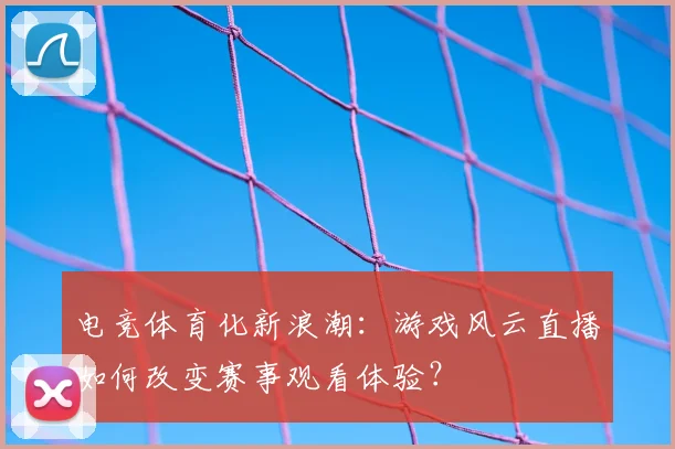 电竞体育化新浪潮：游戏风云直播如何改变赛事观看体验？