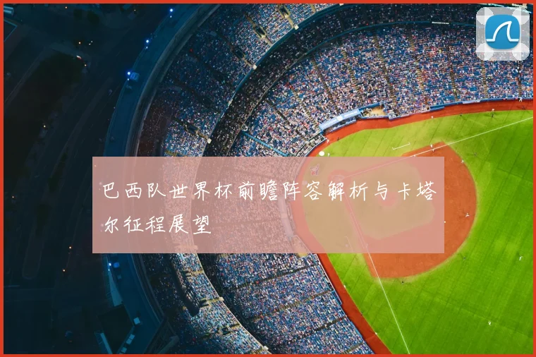 巴西队世界杯前瞻阵容解析与卡塔尔征程展望