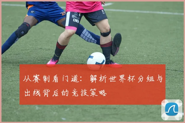 从赛制看门道：解析世界杯分组与出线背后的竞技策略