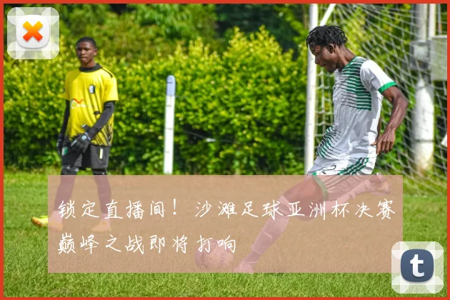 锁定直播间！沙滩足球亚洲杯决赛巅峰之战即将打响