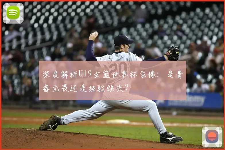 深度解析U19女篮世界杯录像:是青春无畏还是经验缺失?